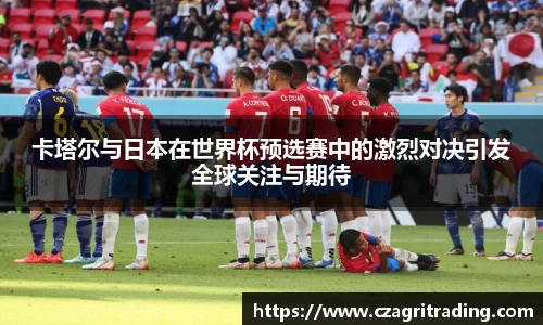 卡塔尔与日本在世界杯预选赛中的激烈对决引发全球关注与期待