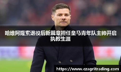 哈维阿隆索退役后新篇章担任皇马青年队主帅开启执教生涯